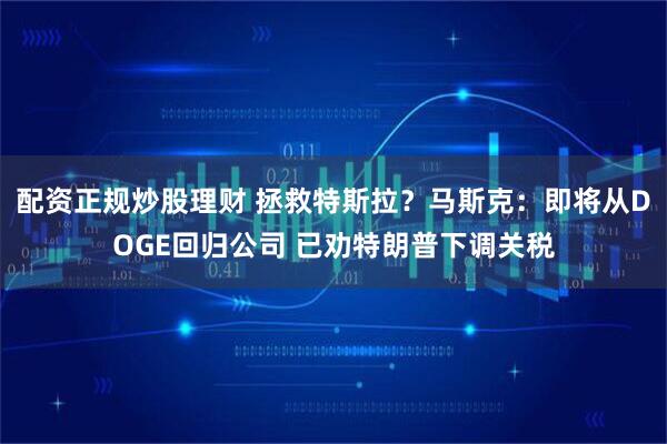 配资正规炒股理财 拯救特斯拉？马斯克：即将从DOGE回归公司 已劝特朗普下调关税