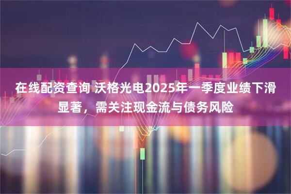 在线配资查询 沃格光电2025年一季度业绩下滑显著，需关注现金流与债务风险