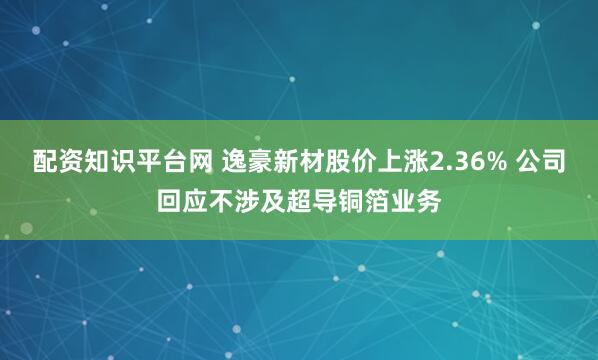 配资知识平台网 逸豪新材股价上涨2.36% 公司回应不涉及超导铜箔业务