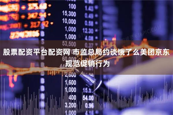 股票配资平台配资网 市监总局约谈饿了么美团京东 规范促销行为
