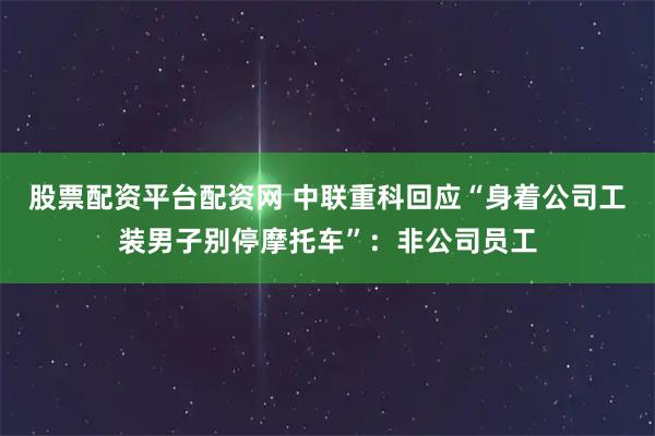 股票配资平台配资网 中联重科回应“身着公司工装男子别停摩托车”：非公司员工