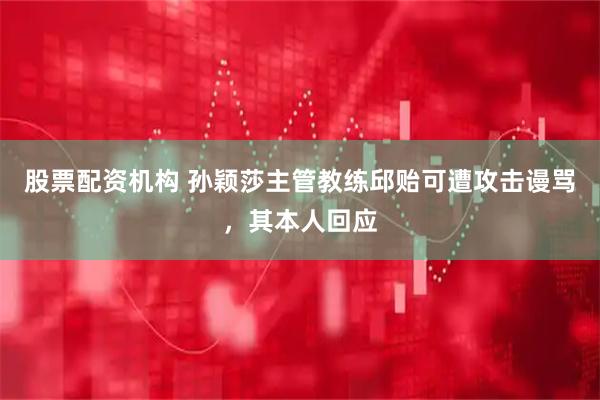 股票配资机构 孙颖莎主管教练邱贻可遭攻击谩骂，其本人回应