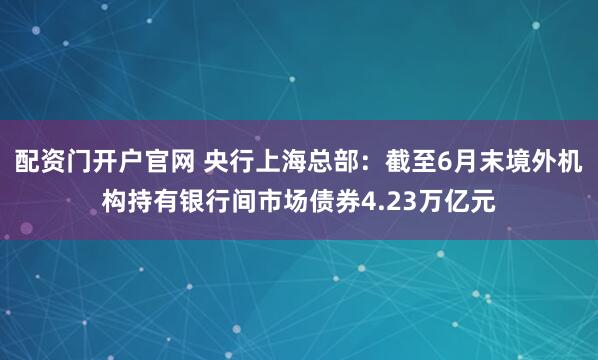 配资门开户官网 央行上海总部：截至6月末境外机构持有银行间市场债券4.23万亿元