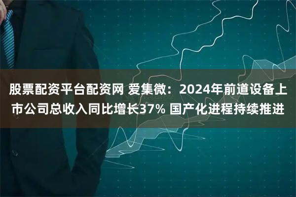 股票配资平台配资网 爱集微：2024年前道设备上市公司总收入同比增长37% 国产化进程持续推进