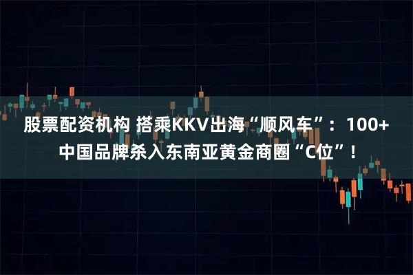 股票配资机构 搭乘KKV出海“顺风车”：100+中国品牌杀入东南亚黄金商圈“C位”！