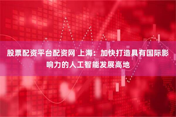 股票配资平台配资网 上海：加快打造具有国际影响力的人工智能发展高地