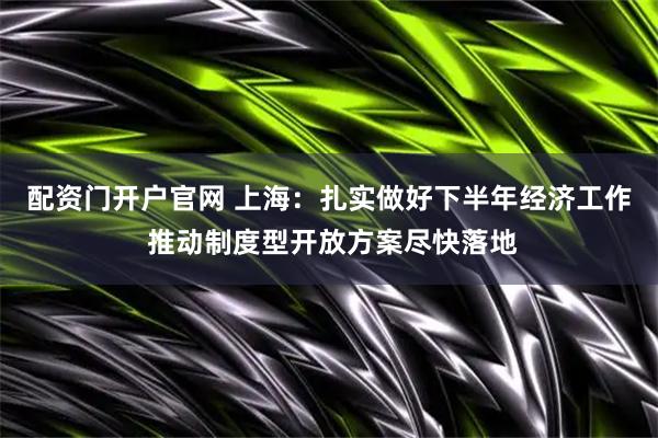 配资门开户官网 上海：扎实做好下半年经济工作 推动制度型开放方案尽快落地
