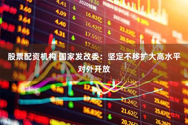股票配资机构 国家发改委：坚定不移扩大高水平对外开放