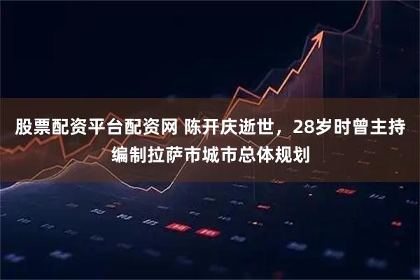 股票配资平台配资网 陈开庆逝世，28岁时曾主持编制拉萨市城市总体规划